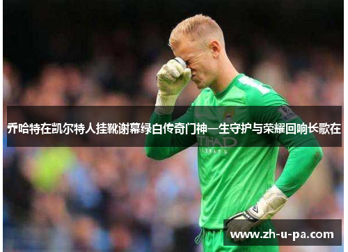 乔哈特在凯尔特人挂靴谢幕绿白传奇门神一生守护与荣耀回响长歌在 乔哈特在凯尔特人挂靴谢幕绿白传奇门神一生守护与荣耀回响长歌在