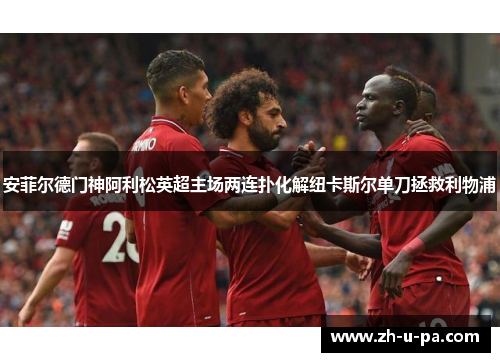 安菲尔德门神阿利松英超主场两连扑化解纽卡斯尔单刀拯救利物浦