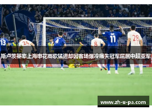 斯卢茨基率上海申花高歌猛进却因客场爆冷痛失冠军屈居中超亚军 斯卢茨基率上海申花高歌猛进却因客场爆冷痛失冠军屈居中超亚军