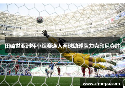 田绮世亚洲杯小组赛连入两球助球队力克印尼夺胜 田绮世亚洲杯小组赛连入两球助球队力克印尼夺胜