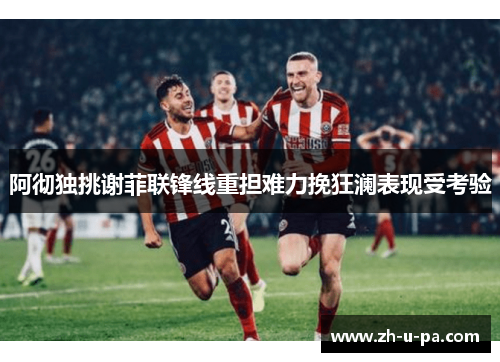 阿彻独挑谢菲联锋线重担难力挽狂澜表现受考验 阿彻独挑谢菲联锋线重担难力挽狂澜表现受考验