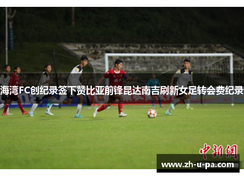 海湾FC创纪录签下赞比亚前锋昆达南吉刷新女足转会费纪录 海湾FC创纪录签下赞比亚前锋昆达南吉刷新女足转会费纪录
