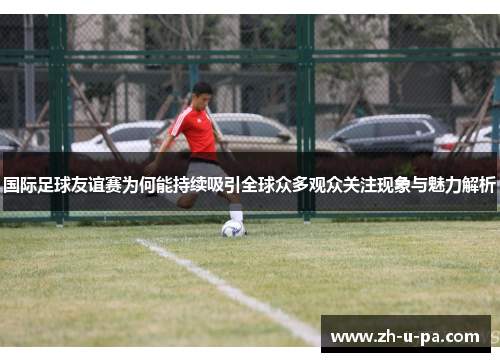 国际足球友谊赛为何能持续吸引全球众多观众关注现象与魅力解析